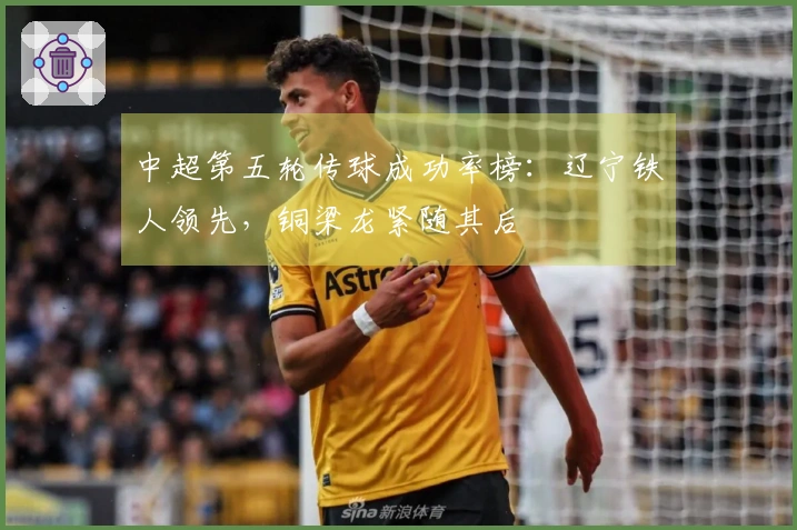 中超第五轮传球成功率榜：辽宁铁人领先，铜梁龙紧随其后