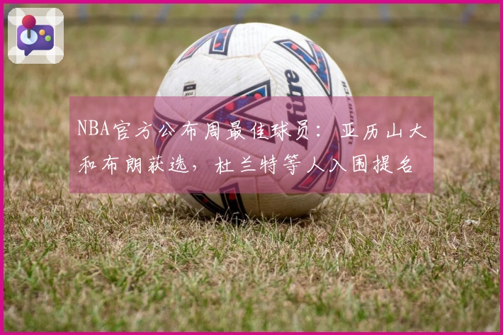 NBA官方公布周最佳球员：亚历山大和布朗获选，杜兰特等人入围提名