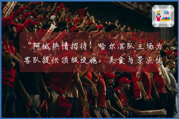 “阿城热情招待！哈尔滨队主场为客队提供顶级设施、美食与景点优惠”
