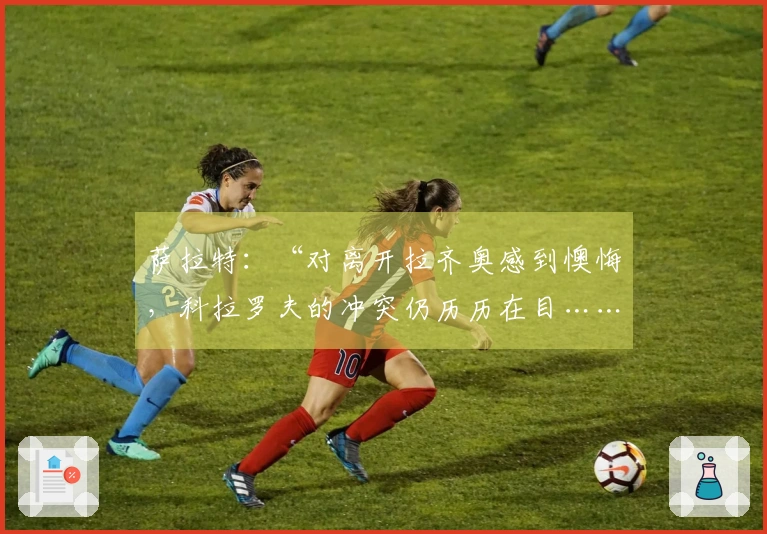 萨拉特：“对离开拉齐奥感到懊悔，科拉罗夫的冲突仍历历在目……”
