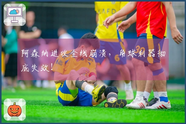 阿森纳进攻全线崩溃，角球利器彻底失效！