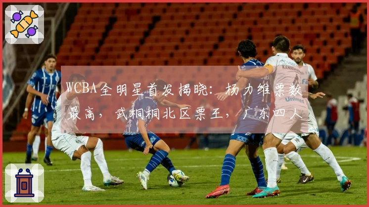 WCBA全明星首发揭晓：杨力维票数最高，武桐桐北区票王，广东四人入选