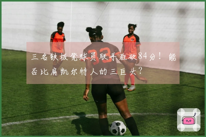 三名铁板凳球员联手狂砍84分！能否比肩凯尔特人的三巨头？