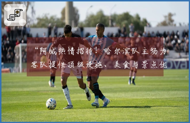 “阿城热情招待！哈尔滨队主场为客队提供顶级设施、美食与景点优惠”