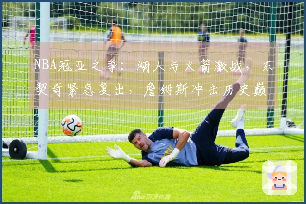 NBA冠亚之争：湖人与火箭激战，东契奇紧急复出，詹姆斯冲击历史巅峰