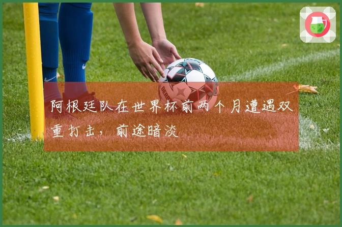 阿根廷队在世界杯前两个月遭遇双重打击，前途暗淡