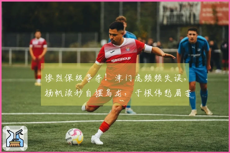 惨烈保级争夺！津门虎频频失误，杨帆读秒自摆乌龙，于根伟愁眉苦脸