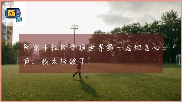阿尔卡拉斯登顶世界第一后坦言心声：我太轻敌了！