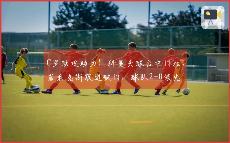 C罗助攻助力！科曼头球击中门柱，菲利克斯跟进破门，球队2-0领先
