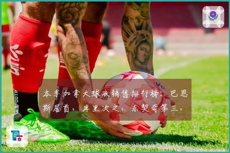 本季加拿大球衣销售排行榜：巴恩斯居首，库里次之，东契奇第三，詹姆斯第四，巴雷特第八