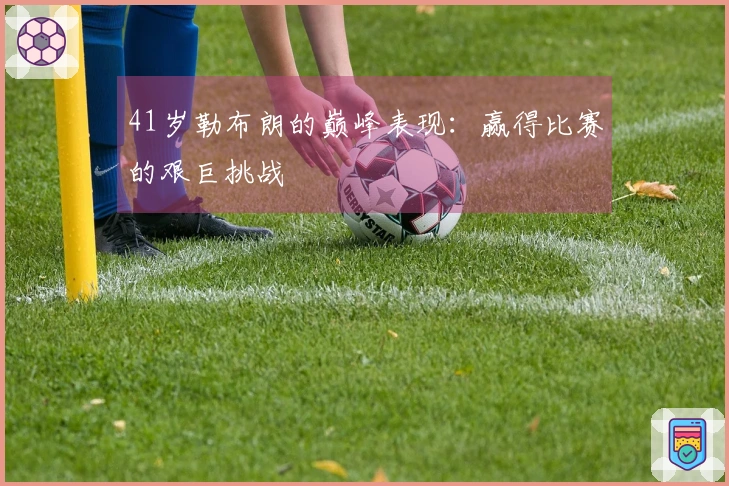 41岁勒布朗的巅峰表现：赢得比赛的艰巨挑战