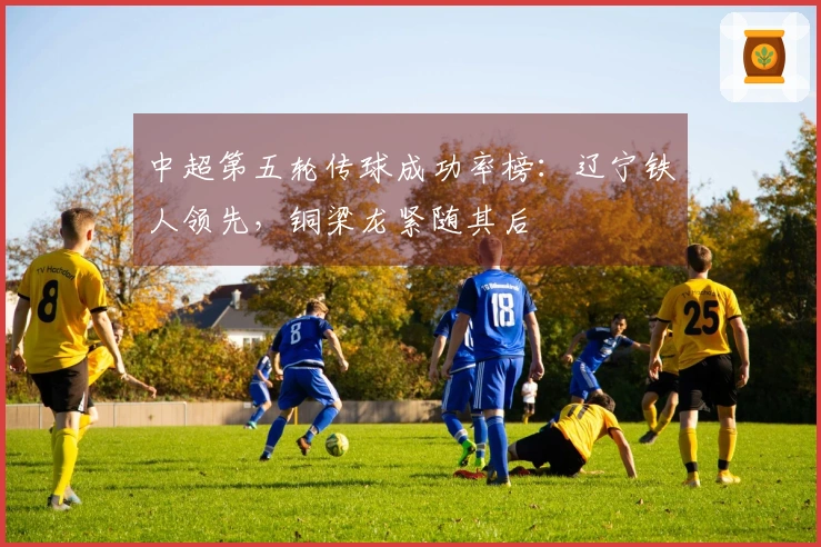 中超第五轮传球成功率榜：辽宁铁人领先，铜梁龙紧随其后