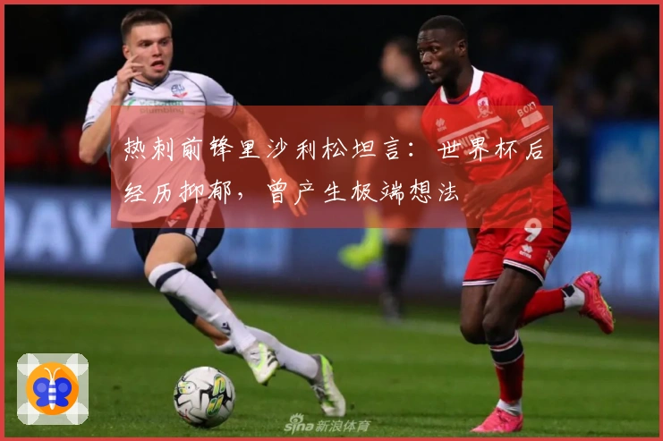 热刺前锋里沙利松坦言：世界杯后经历抑郁，曾产生极端想法
