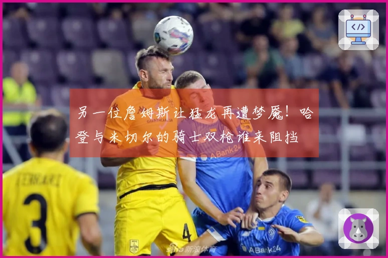 另一位詹姆斯让猛龙再遭梦魇！哈登与米切尔的骑士双枪谁来阻挡