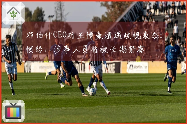 邓伯什CEO对王博豪遭遇歧视表态：愤怒，涉事人员将被长期禁赛