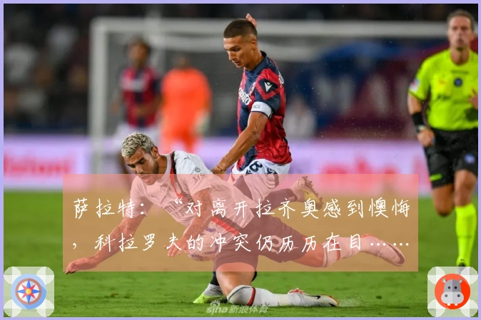 萨拉特：“对离开拉齐奥感到懊悔，科拉罗夫的冲突仍历历在目……”