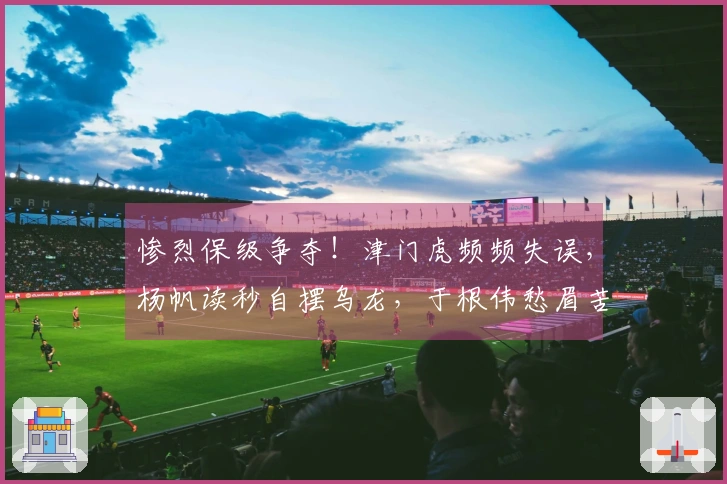 惨烈保级争夺！津门虎频频失误，杨帆读秒自摆乌龙，于根伟愁眉苦脸