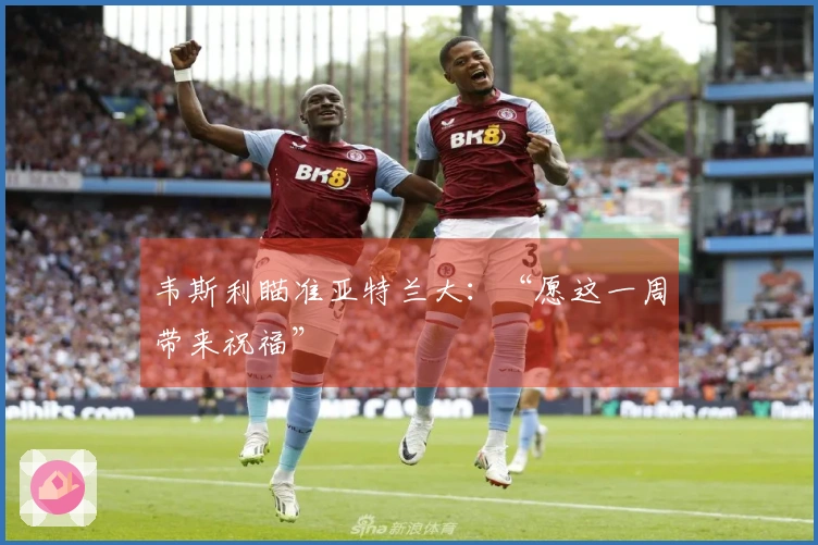 韦斯利瞄准亚特兰大：“愿这一周带来祝福”