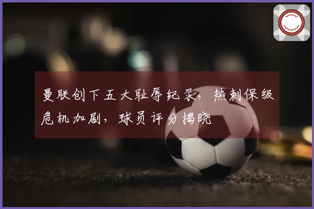 曼联创下五大耻辱纪录，热刺保级危机加剧，球员评分揭晓